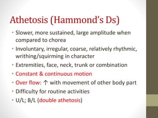 Athetosis (Hammond’s Ds)
• Slower, more sustained, large amplitude when
compared to chorea
• Involuntary, irregular, coarse, relatively rhythmic,
writhing/squirming in character
• Extremities, face, neck, trunk or combination
• Constant & continuous motion
• Over flow: ↑ with movement of other body part
• Difficulty for routine activities
• U/L; B/L (double athetosis)
 