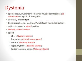 Dystonia
• Spontaneous, involuntary, sustained muscle contractions (co-
contraction of agonist & antagonist)
• Constant/ intermittent
• Generalised/ segmental/ focal/ multifocal/ hemi-distribution
• patterned, recur in same location
• Sensory tricks can work
• Speed:
• <1 sec (dystonic spasm)
• Several sec (dystonic movements)
• Min-Hrs (dystonic posture)
• Rapid, rhythmic (dystonic tremor)
• During voluntary action (Action dystonia)
 