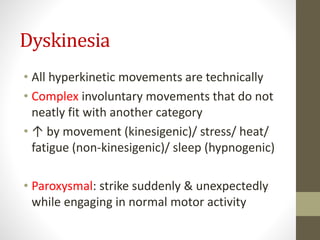 Dyskinesia
• All hyperkinetic movements are technically
• Complex involuntary movements that do not
neatly fit with another category
• ↑ by movement (kinesigenic)/ stress/ heat/
fatigue (non-kinesigenic)/ sleep (hypnogenic)
• Paroxysmal: strike suddenly & unexpectedly
while engaging in normal motor activity
 