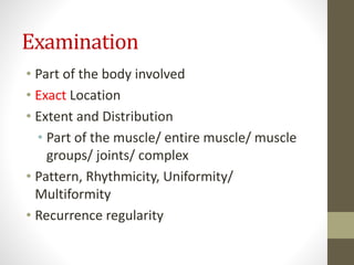 Examination
• Part of the body involved
• Exact Location
• Extent and Distribution
• Part of the muscle/ entire muscle/ muscle
groups/ joints/ complex
• Pattern, Rhythmicity, Uniformity/
Multiformity
• Recurrence regularity
 