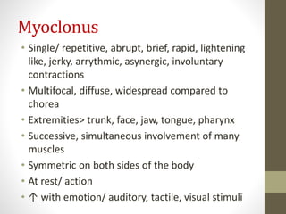 Myoclonus
• Single/ repetitive, abrupt, brief, rapid, lightening
like, jerky, arrythmic, asynergic, involuntary
contractions
• Multifocal, diffuse, widespread compared to
chorea
• Extremities> trunk, face, jaw, tongue, pharynx
• Successive, simultaneous involvement of many
muscles
• Symmetric on both sides of the body
• At rest/ action
• ↑ with emotion/ auditory, tactile, visual stimuli
 