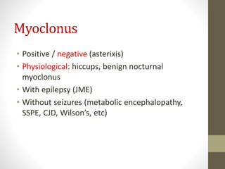 Myoclonus
• Positive / negative (asterixis)
• Physiological: hiccups, benign nocturnal
myoclonus
• With epilepsy (JME)
• Without seizures (metabolic encephalopathy,
SSPE, CJD, Wilson’s, etc)
 