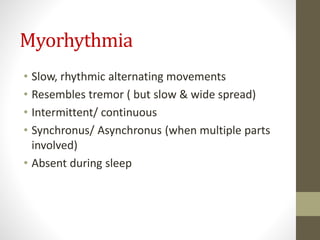 Myorhythmia
• Slow, rhythmic alternating movements
• Resembles tremor ( but slow & wide spread)
• Intermittent/ continuous
• Synchronus/ Asynchronus (when multiple parts
involved)
• Absent during sleep
 