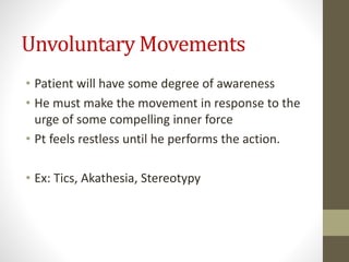 Unvoluntary Movements
• Patient will have some degree of awareness
• He must make the movement in response to the
urge of some compelling inner force
• Pt feels restless until he performs the action.
• Ex: Tics, Akathesia, Stereotypy
 
