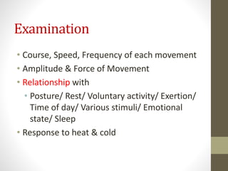 Examination
• Course, Speed, Frequency of each movement
• Amplitude & Force of Movement
• Relationship with
• Posture/ Rest/ Voluntary activity/ Exertion/
Time of day/ Various stimuli/ Emotional
state/ Sleep
• Response to heat & cold
 