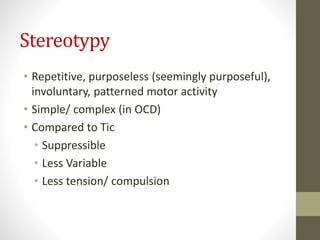 Stereotypy
• Repetitive, purposeless (seemingly purposeful),
involuntary, patterned motor activity
• Simple/ complex (in OCD)
• Compared to Tic
• Suppressible
• Less Variable
• Less tension/ compulsion
 
