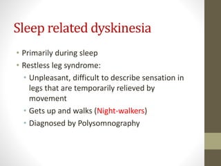 Sleep related dyskinesia
• Primarily during sleep
• Restless leg syndrome:
• Unpleasant, difficult to describe sensation in
legs that are temporarily relieved by
movement
• Gets up and walks (Night-walkers)
• Diagnosed by Polysomnography
 