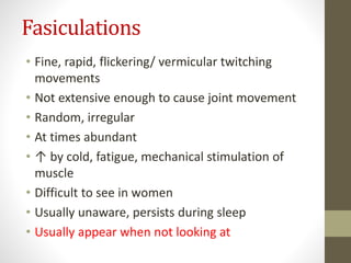 Fasiculations
• Fine, rapid, flickering/ vermicular twitching
movements
• Not extensive enough to cause joint movement
• Random, irregular
• At times abundant
• ↑ by cold, fatigue, mechanical stimulation of
muscle
• Difficult to see in women
• Usually unaware, persists during sleep
• Usually appear when not looking at
 