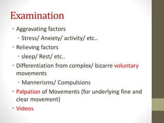 Examination
• Aggravating factors
• Stress/ Anxiety/ activity/ etc..
• Relieving factors
• sleep/ Rest/ etc..
• Differentiation from complex/ bizarre voluntary
movements
• Mannerisms/ Compulsions
• Palpation of Movements (for underlying fine and
clear movement)
• Videos
 
