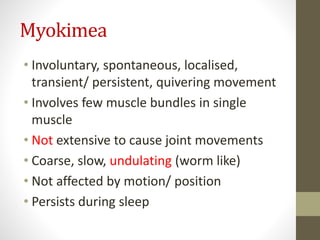 Myokimea
• Involuntary, spontaneous, localised,
transient/ persistent, quivering movement
• Involves few muscle bundles in single
muscle
• Not extensive to cause joint movements
• Coarse, slow, undulating (worm like)
• Not affected by motion/ position
• Persists during sleep
 