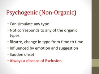 Psychogenic (Non-Organic)
• Can simulate any type
• Not corresponds to any of the organic
types
• Bizarre, change in type from time to time
• Influenced by emotion and suggestion
• Sudden onset
• Always a disease of Exclusion
 