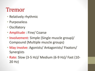 Tremor
• Relatively rhythmic
• Purposeless
• Oscillatory
• Amplitude : Fine/ Coarse
• Involvement: Simple (Single muscle group)/
Compound (Multiple muscle groups)
• May involve: Agonists/ Antagonists/ Fixators/
Synergists
• Rate: Slow (3-5 Hz)/ Medium (6-9 Hz)/ Fast (10-
20 Hz)
 