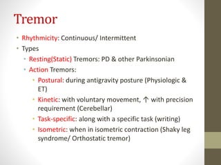 Tremor
• Rhythmicity: Continuous/ Intermittent
• Types
• Resting(Static) Tremors: PD & other Parkinsonian
• Action Tremors:
• Postural: during antigravity posture (Physiologic &
ET)
• Kinetic: with voluntary movement, ↑ with precision
requirement (Cerebellar)
• Task-specific: along with a specific task (writing)
• Isometric: when in isometric contraction (Shaky leg
syndrome/ Orthostatic tremor)
 