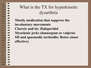 What is the TX for hyperkinetic
dysarthria
Mostly medication that suppress the 
involuntary movements 
Choreic and tic: Haloperidol 
Myoclonic jerks clonazepam or valproic 
SD and spasmodic torticollis: Botox (most 
effective) 
 