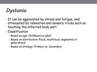 Dystonia
• It can be aggravated by stress and fatigue, and
attenuated by relaxation and sensory tricks such as
touching the affected body part
• Classification
• Based on age: Childhood vs adult
• Based on distribution: Focal, multifocal, segmental or
generalized
• Based on etiology: Primary vs. Secondary
 