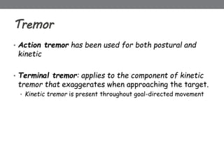 Tremor
• Action tremor has been used for both postural and
kinetic
• Terminal tremor: applies to the component of kinetic
tremor that exaggerates when approaching the target.
• Kinetic tremor is present throughout goal-directed movement
 