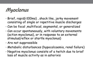 Myoclonus
• Brief, rapid(<100ms) , shock like, jerky movement
consisting of single or repetitive muscle discharges
• Can be focal ,multifocal, segmental, or generalized
• Can occur spontaneously, with voluntary movements
(action myoclonus), or in response to an external
stimulus(reflex or startle myoclonus)
• Are not suppressible
• Metabolic disturbances (hypocalcaemia, renal failure)
• Negative myoclonus consists of a twitch due to brief
loss of muscle activity as in asterixis
 