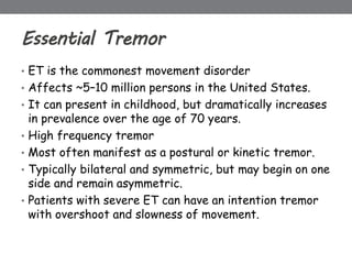Essential Tremor
• ET is the commonest movement disorder
• Affects ~5–10 million persons in the United States.
• It can present in childhood, but dramatically increases
in prevalence over the age of 70 years.
• High frequency tremor
• Most often manifest as a postural or kinetic tremor.
• Typically bilateral and symmetric, but may begin on one
side and remain asymmetric.
• Patients with severe ET can have an intention tremor
with overshoot and slowness of movement.
 
