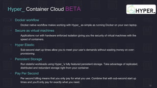 13
Hyper_ Container Cloud BETA
 Docker workflow
 Docker native workflow makes working with Hyper_ as simple as running Docker on your own laptop.
 Secure as virtual machines
 Applications run with hardware enforced isolation giving you the security of virtual machines with the
speed of containers.
 Hyper Elastic
 Sub-second start up times allow you to meet your user’s demands without wasting money on over-
provisioning
 Persistent Storage
 Run stateful workloads using Hyper_’s fully featured persistent storage. Take advantage of replicated,
distributed and redundant storage right from your container.
 Pay Per Second
 Per second billing means that you only pay for what you use. Combine that with sub-second start up
times and you’ll only pay for exactly what you need.
 