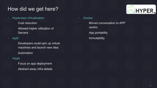 3
How did we get here?
 Hypervisor Virtualization
 Cost reduction
 Allowed higher utilization of
Servers
 IaaS
 Developers could spin up virtual
machines and launch new idea
 Automation
 PaaS
 Focus on app deployment
 Abstract away infra details
 Docker
 Moved conversation to APP
centric
 App portability
 Immutability
 