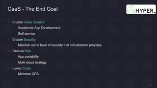 4
CaaS - The End Goal
 Enable Value Creation
 Accelerate App Development
 Self service
 Ensure Security
 Maintain same level of security that virtualization provides
 Reduce Risk
 App portability
 Multi-cloud strategy
 Lower Costs
 Minimize OPS
 