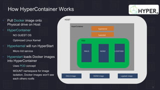 7
How HyperContainer Works
hyperkernel
hyperstart
POD
RAILS NGINX LOGSTASH
HOST
Logstash imageNGINX imageRAILS image
HyperContainer
 Pull Docker image onto
Physical drive on Host
 HyperContainer
 NO GUEST OS
 Optimized Linux Kernel
 Hyperkernel will run HyperStart
 Micro Init service
 Hyperstart loads Docker images
into HyperContainer
 Uses POD concept
 MOUNT namespace for image
isolation, Docker images won't see
each others rootfs
 
