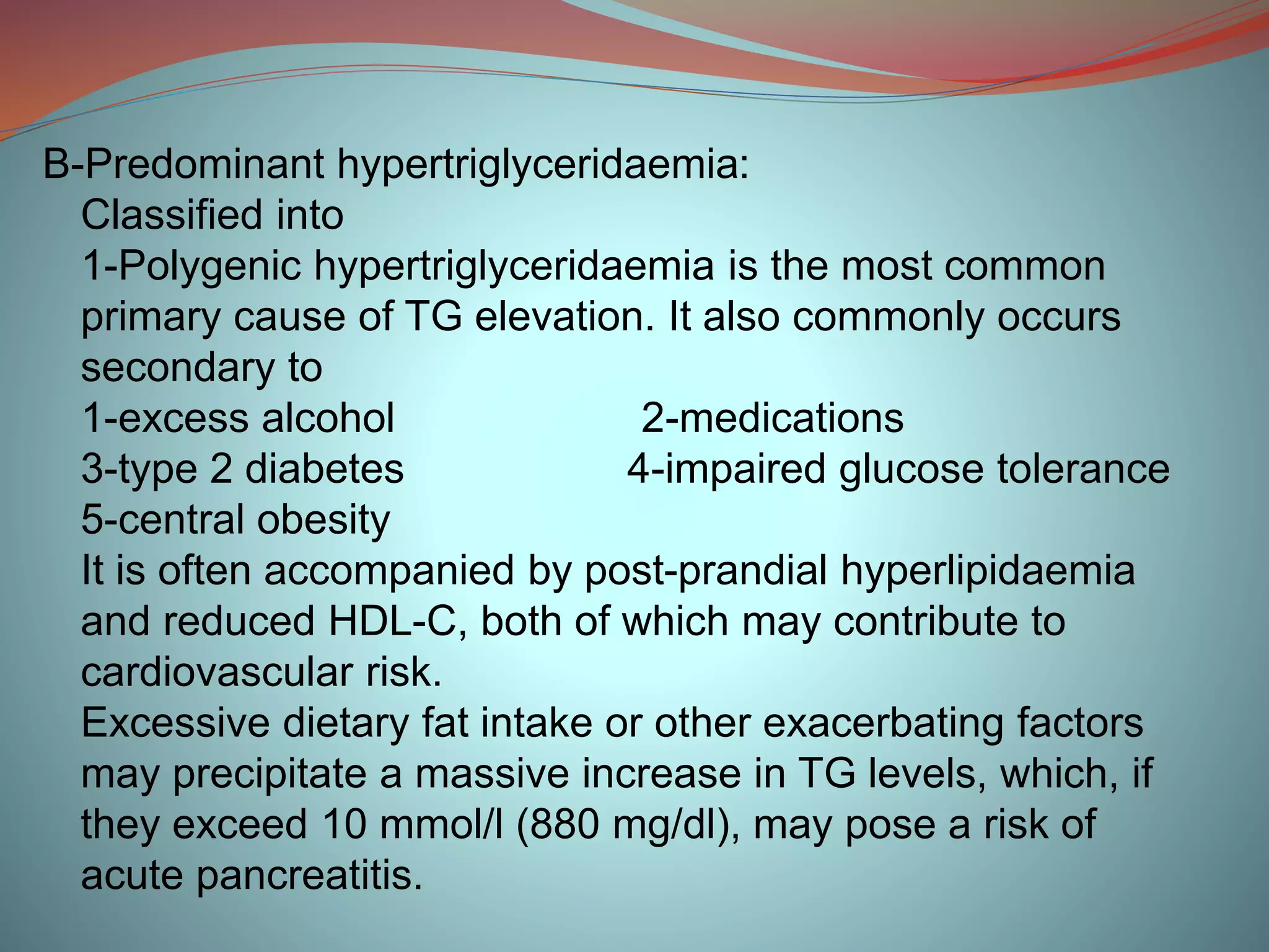B-Predominant hypertriglyceridaemia:
Classified into
1-Polygenic hypertriglyceridaemia is the most common
primary cause of TG elevation. It also commonly occurs
secondary to
1-excess alcohol 2-medications
3-type 2 diabetes 4-impaired glucose tolerance
5-central obesity
It is often accompanied by post-prandial hyperlipidaemia
and reduced HDL-C, both of which may contribute to
cardiovascular risk.
Excessive dietary fat intake or other exacerbating factors
may precipitate a massive increase in TG levels, which, if
they exceed 10 mmol/l (880 mg/dl), may pose a risk of
acute pancreatitis.
 