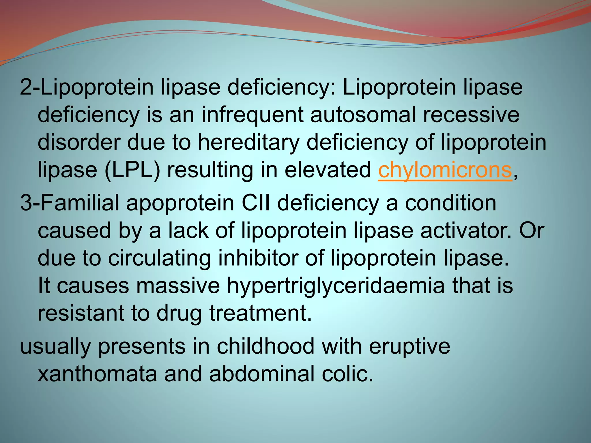 2-Lipoprotein lipase deficiency: Lipoprotein lipase
deficiency is an infrequent autosomal recessive
disorder due to hereditary deficiency of lipoprotein
lipase (LPL) resulting in elevated chylomicrons,
3-Familial apoprotein CII deficiency a condition
caused by a lack of lipoprotein lipase activator. Or
due to circulating inhibitor of lipoprotein lipase.
It causes massive hypertriglyceridaemia that is
resistant to drug treatment.
usually presents in childhood with eruptive
xanthomata and abdominal colic.
 