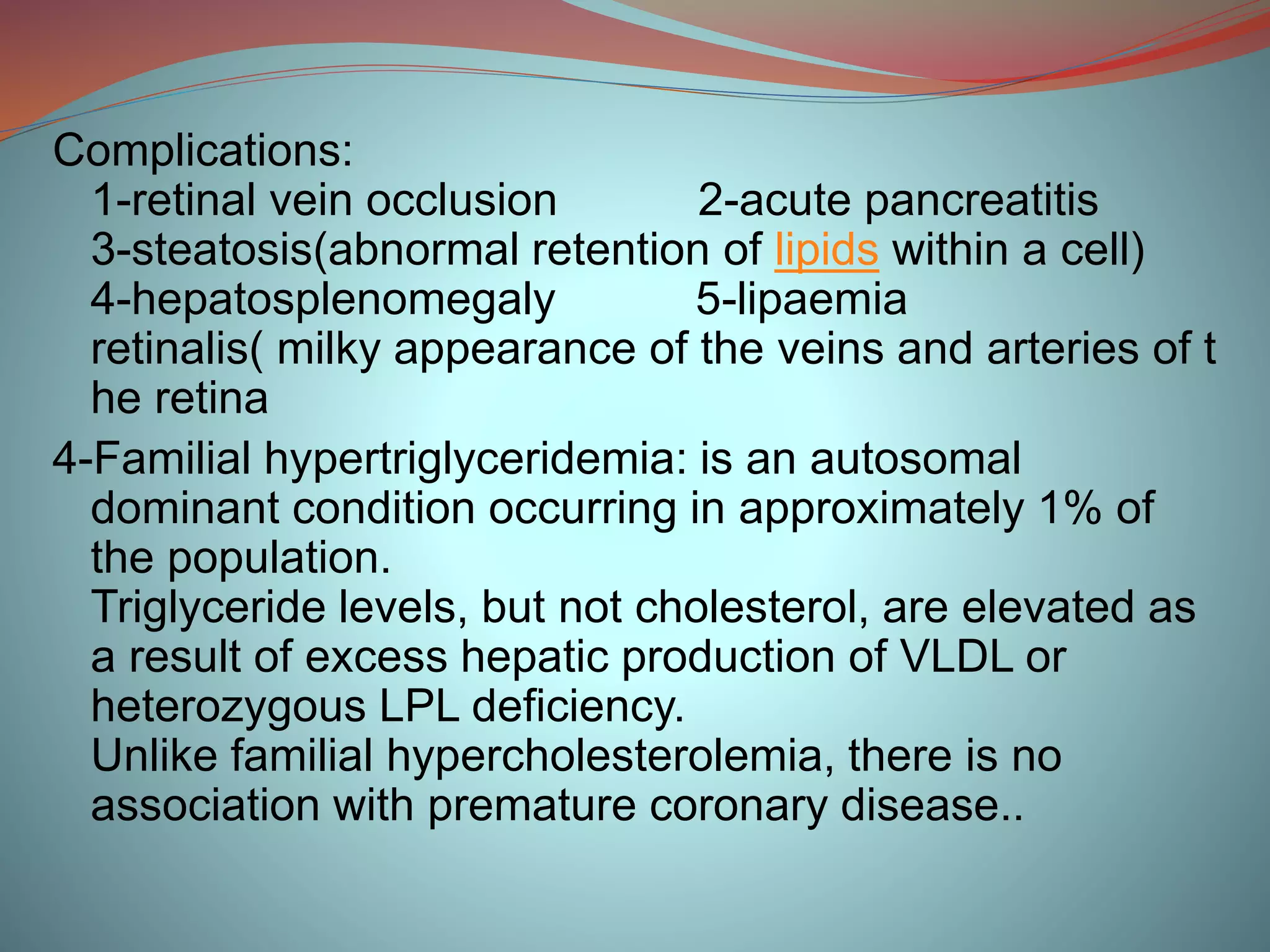 Complications:
1-retinal vein occlusion 2-acute pancreatitis
3-steatosis(abnormal retention of lipids within a cell)
4-hepatosplenomegaly 5-lipaemia
retinalis( milky appearance of the veins and arteries of t
he retina
4-Familial hypertriglyceridemia: is an autosomal
dominant condition occurring in approximately 1% of
the population.
Triglyceride levels, but not cholesterol, are elevated as
a result of excess hepatic production of VLDL or
heterozygous LPL deficiency.
Unlike familial hypercholesterolemia, there is no
association with premature coronary disease..
 
