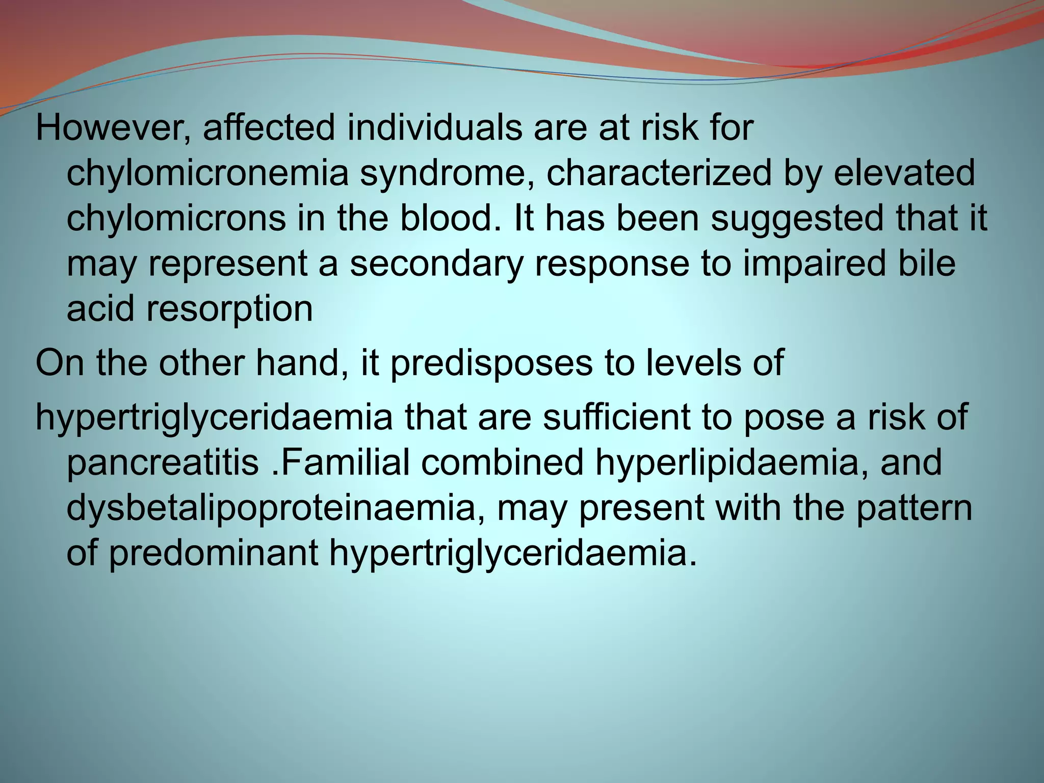 However, affected individuals are at risk for
chylomicronemia syndrome, characterized by elevated
chylomicrons in the blood. It has been suggested that it
may represent a secondary response to impaired bile
acid resorption
On the other hand, it predisposes to levels of
hypertriglyceridaemia that are sufficient to pose a risk of
pancreatitis .Familial combined hyperlipidaemia, and
dysbetalipoproteinaemia, may present with the pattern
of predominant hypertriglyceridaemia.
 