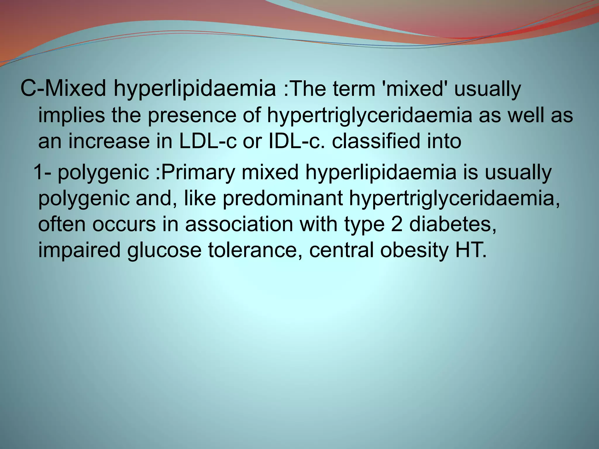 C-Mixed hyperlipidaemia :The term 'mixed' usually
implies the presence of hypertriglyceridaemia as well as
an increase in LDL-c or IDL-c. classified into
1- polygenic :Primary mixed hyperlipidaemia is usually
polygenic and, like predominant hypertriglyceridaemia,
often occurs in association with type 2 diabetes,
impaired glucose tolerance, central obesity HT.
 