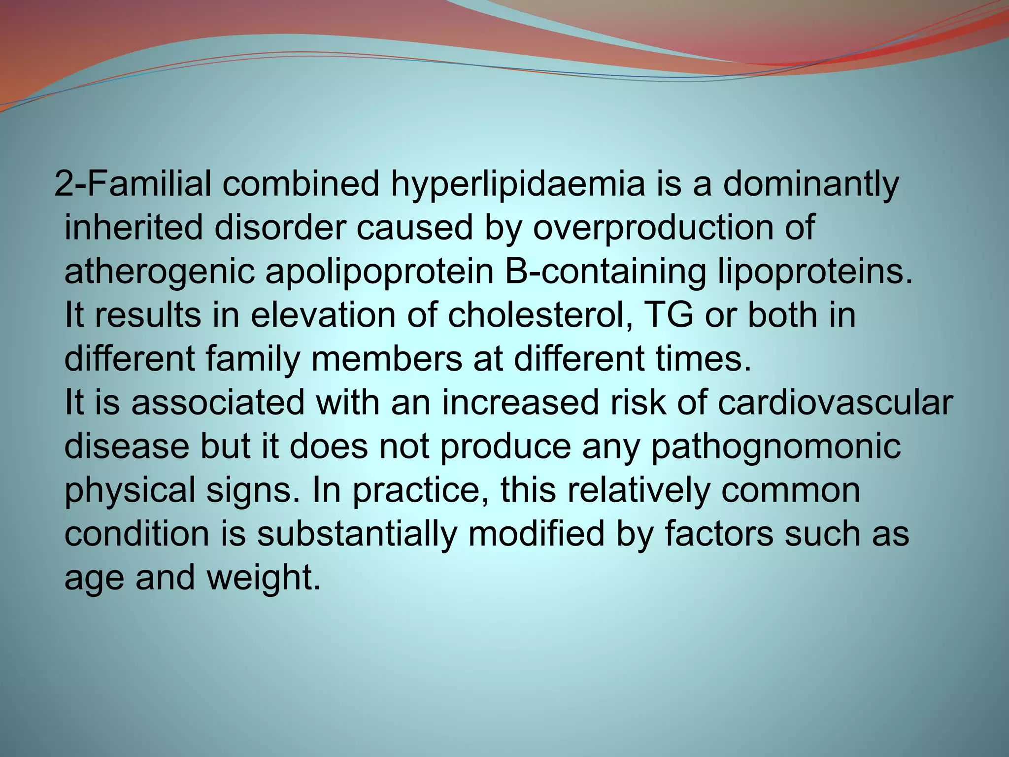 2-Familial combined hyperlipidaemia is a dominantly
inherited disorder caused by overproduction of
atherogenic apolipoprotein B-containing lipoproteins.
It results in elevation of cholesterol, TG or both in
different family members at different times.
It is associated with an increased risk of cardiovascular
disease but it does not produce any pathognomonic
physical signs. In practice, this relatively common
condition is substantially modified by factors such as
age and weight.
 
