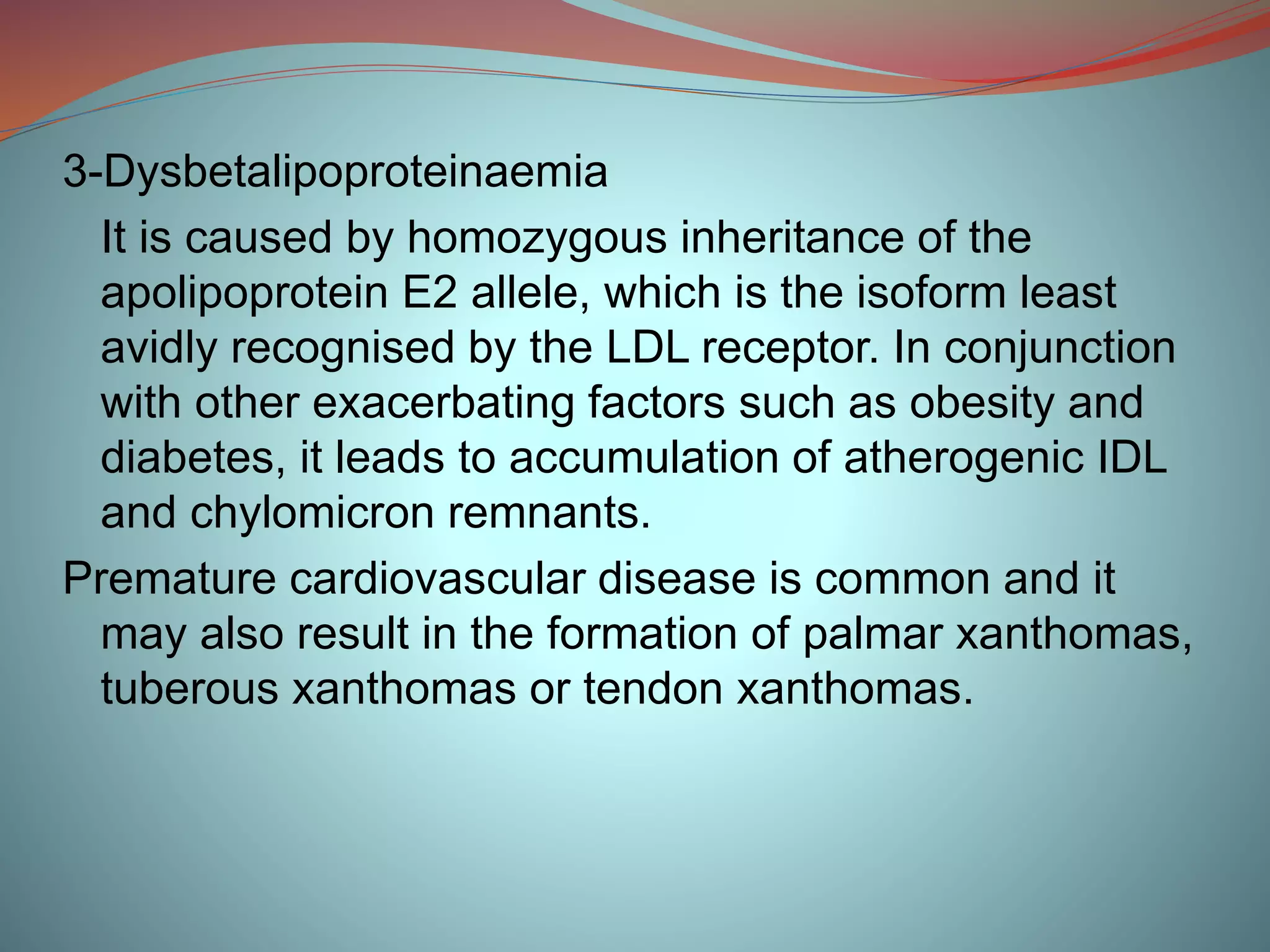 3-Dysbetalipoproteinaemia
It is caused by homozygous inheritance of the
apolipoprotein E2 allele, which is the isoform least
avidly recognised by the LDL receptor. In conjunction
with other exacerbating factors such as obesity and
diabetes, it leads to accumulation of atherogenic IDL
and chylomicron remnants.
Premature cardiovascular disease is common and it
may also result in the formation of palmar xanthomas,
tuberous xanthomas or tendon xanthomas.
 