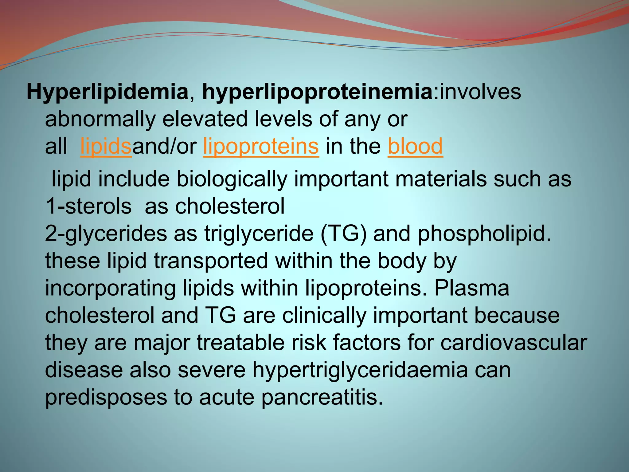 Hyperlipidemia, hyperlipoproteinemia:involves
abnormally elevated levels of any or
all lipidsand/or lipoproteins in the blood
lipid include biologically important materials such as
1-sterols as cholesterol
2-glycerides as triglyceride (TG) and phospholipid.
these lipid transported within the body by
incorporating lipids within lipoproteins. Plasma
cholesterol and TG are clinically important because
they are major treatable risk factors for cardiovascular
disease also severe hypertriglyceridaemia can
predisposes to acute pancreatitis.
 
