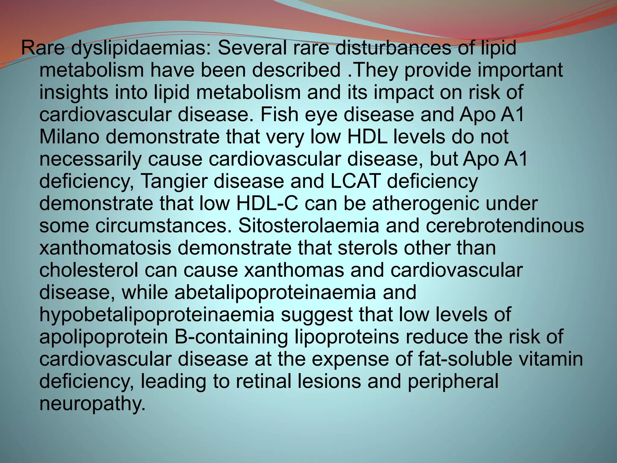 Rare dyslipidaemias: Several rare disturbances of lipid
metabolism have been described .They provide important
insights into lipid metabolism and its impact on risk of
cardiovascular disease. Fish eye disease and Apo A1
Milano demonstrate that very low HDL levels do not
necessarily cause cardiovascular disease, but Apo A1
deficiency, Tangier disease and LCAT deficiency
demonstrate that low HDL-C can be atherogenic under
some circumstances. Sitosterolaemia and cerebrotendinous
xanthomatosis demonstrate that sterols other than
cholesterol can cause xanthomas and cardiovascular
disease, while abetalipoproteinaemia and
hypobetalipoproteinaemia suggest that low levels of
apolipoprotein B-containing lipoproteins reduce the risk of
cardiovascular disease at the expense of fat-soluble vitamin
deficiency, leading to retinal lesions and peripheral
neuropathy.
 