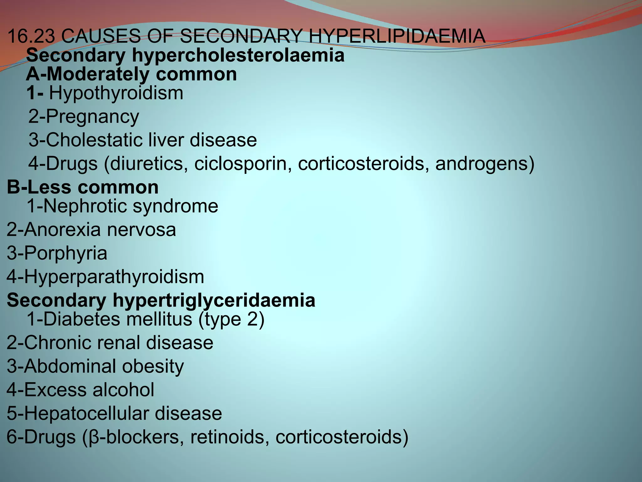 16.23 CAUSES OF SECONDARY HYPERLIPIDAEMIA
Secondary hypercholesterolaemia
A-Moderately common
1- Hypothyroidism
2-Pregnancy
3-Cholestatic liver disease
4-Drugs (diuretics, ciclosporin, corticosteroids, androgens)
B-Less common
1-Nephrotic syndrome
2-Anorexia nervosa
3-Porphyria
4-Hyperparathyroidism
Secondary hypertriglyceridaemia
1-Diabetes mellitus (type 2)
2-Chronic renal disease
3-Abdominal obesity
4-Excess alcohol
5-Hepatocellular disease
6-Drugs (β-blockers, retinoids, corticosteroids)
 
