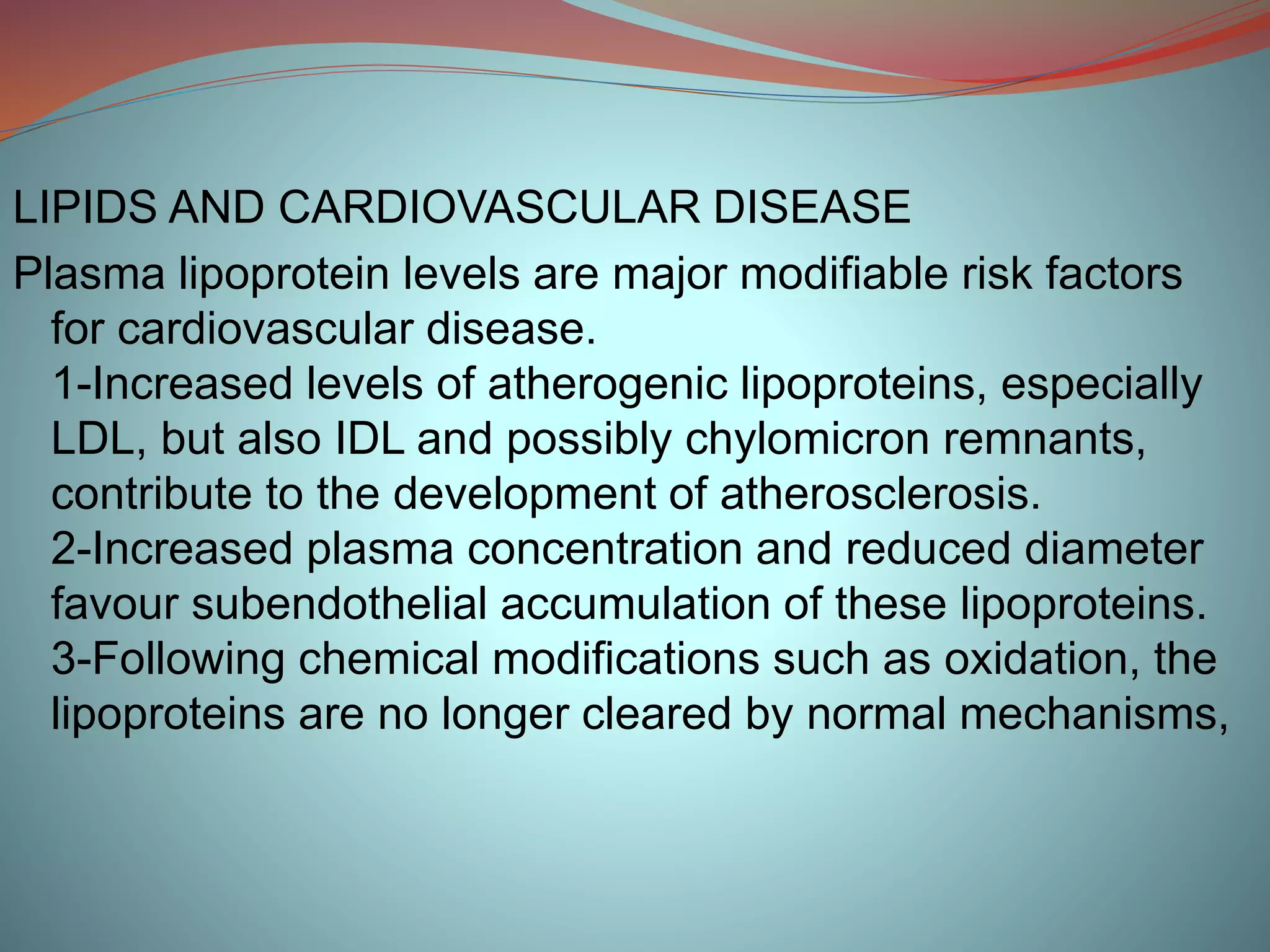 LIPIDS AND CARDIOVASCULAR DISEASE
Plasma lipoprotein levels are major modifiable risk factors
for cardiovascular disease.
1-Increased levels of atherogenic lipoproteins, especially
LDL, but also IDL and possibly chylomicron remnants,
contribute to the development of atherosclerosis.
2-Increased plasma concentration and reduced diameter
favour subendothelial accumulation of these lipoproteins.
3-Following chemical modifications such as oxidation, the
lipoproteins are no longer cleared by normal mechanisms,
 