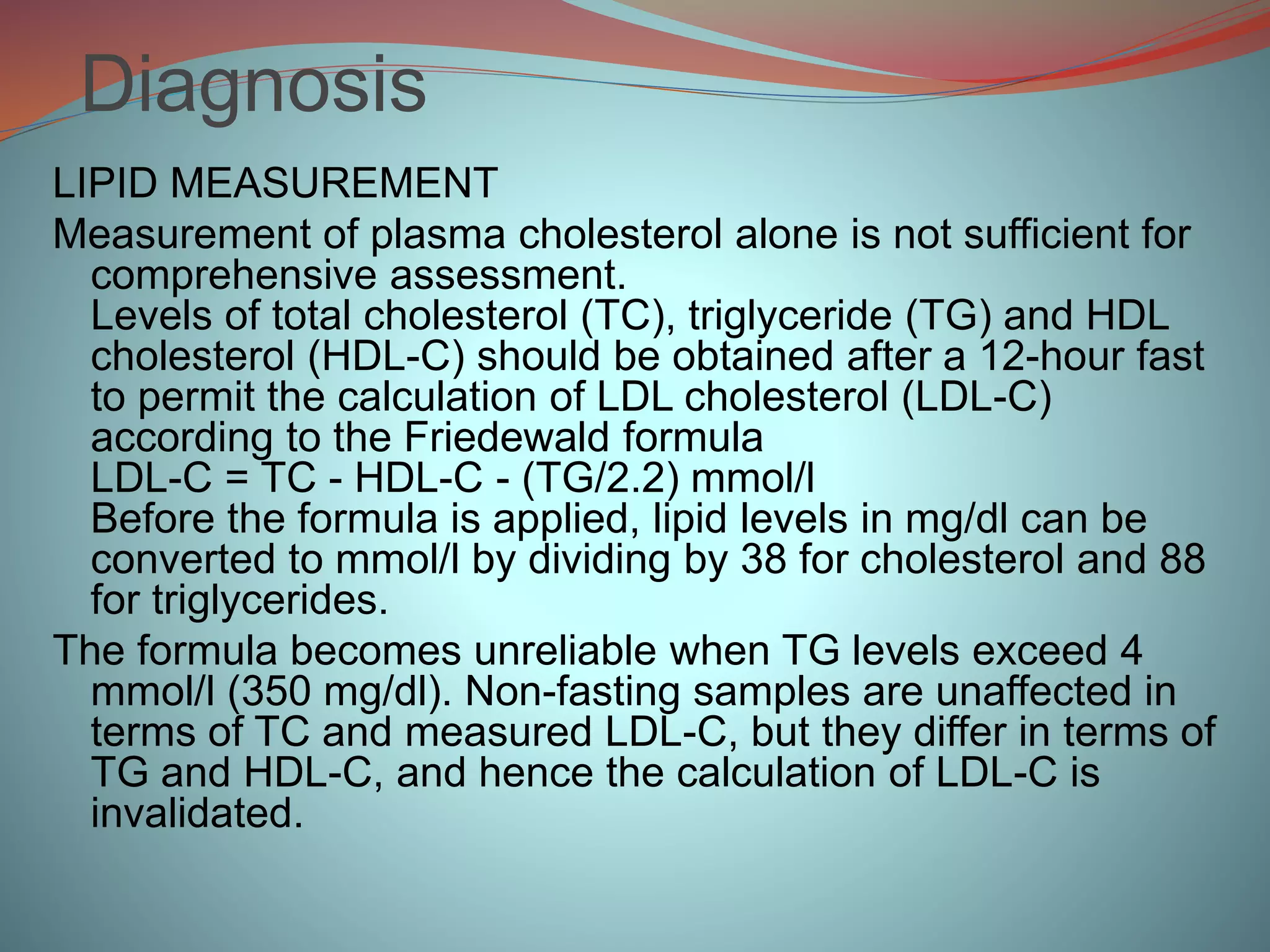 Diagnosis
LIPID MEASUREMENT
Measurement of plasma cholesterol alone is not sufficient for
comprehensive assessment.
Levels of total cholesterol (TC), triglyceride (TG) and HDL
cholesterol (HDL-C) should be obtained after a 12-hour fast
to permit the calculation of LDL cholesterol (LDL-C)
according to the Friedewald formula
LDL-C = TC - HDL-C - (TG/2.2) mmol/l
Before the formula is applied, lipid levels in mg/dl can be
converted to mmol/l by dividing by 38 for cholesterol and 88
for triglycerides.
The formula becomes unreliable when TG levels exceed 4
mmol/l (350 mg/dl). Non-fasting samples are unaffected in
terms of TC and measured LDL-C, but they differ in terms of
TG and HDL-C, and hence the calculation of LDL-C is
invalidated.
 