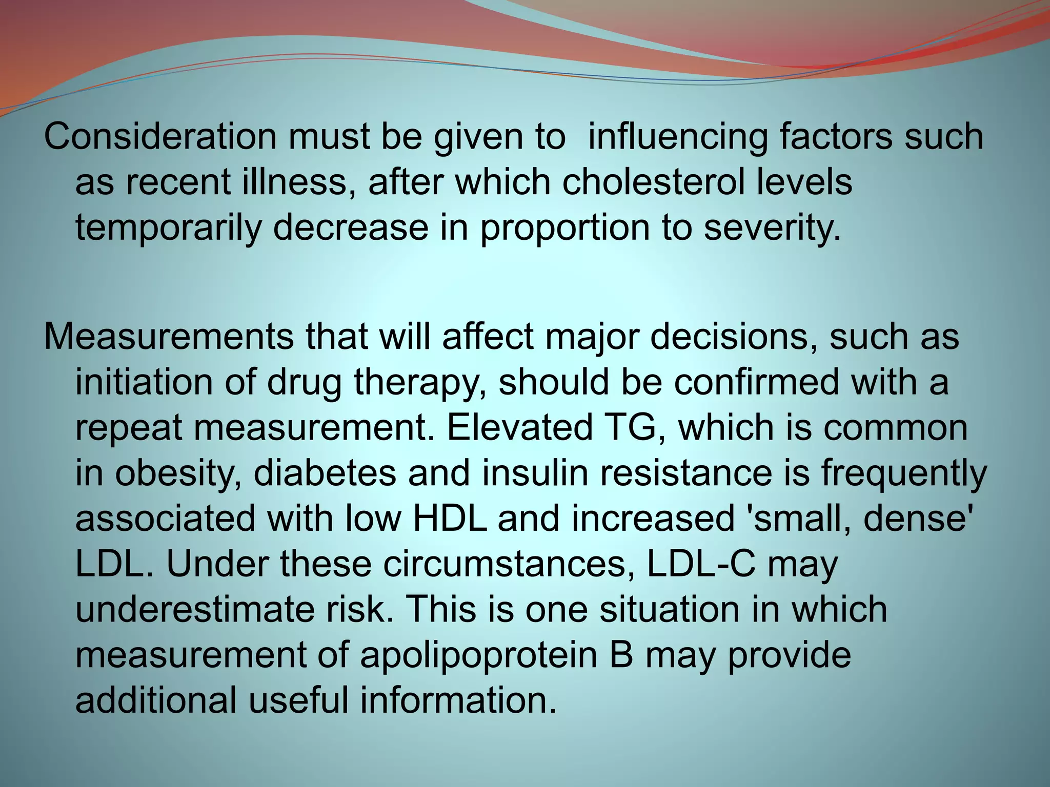 Consideration must be given to influencing factors such
as recent illness, after which cholesterol levels
temporarily decrease in proportion to severity.
Measurements that will affect major decisions, such as
initiation of drug therapy, should be confirmed with a
repeat measurement. Elevated TG, which is common
in obesity, diabetes and insulin resistance is frequently
associated with low HDL and increased 'small, dense'
LDL. Under these circumstances, LDL-C may
underestimate risk. This is one situation in which
measurement of apolipoprotein B may provide
additional useful information.
 