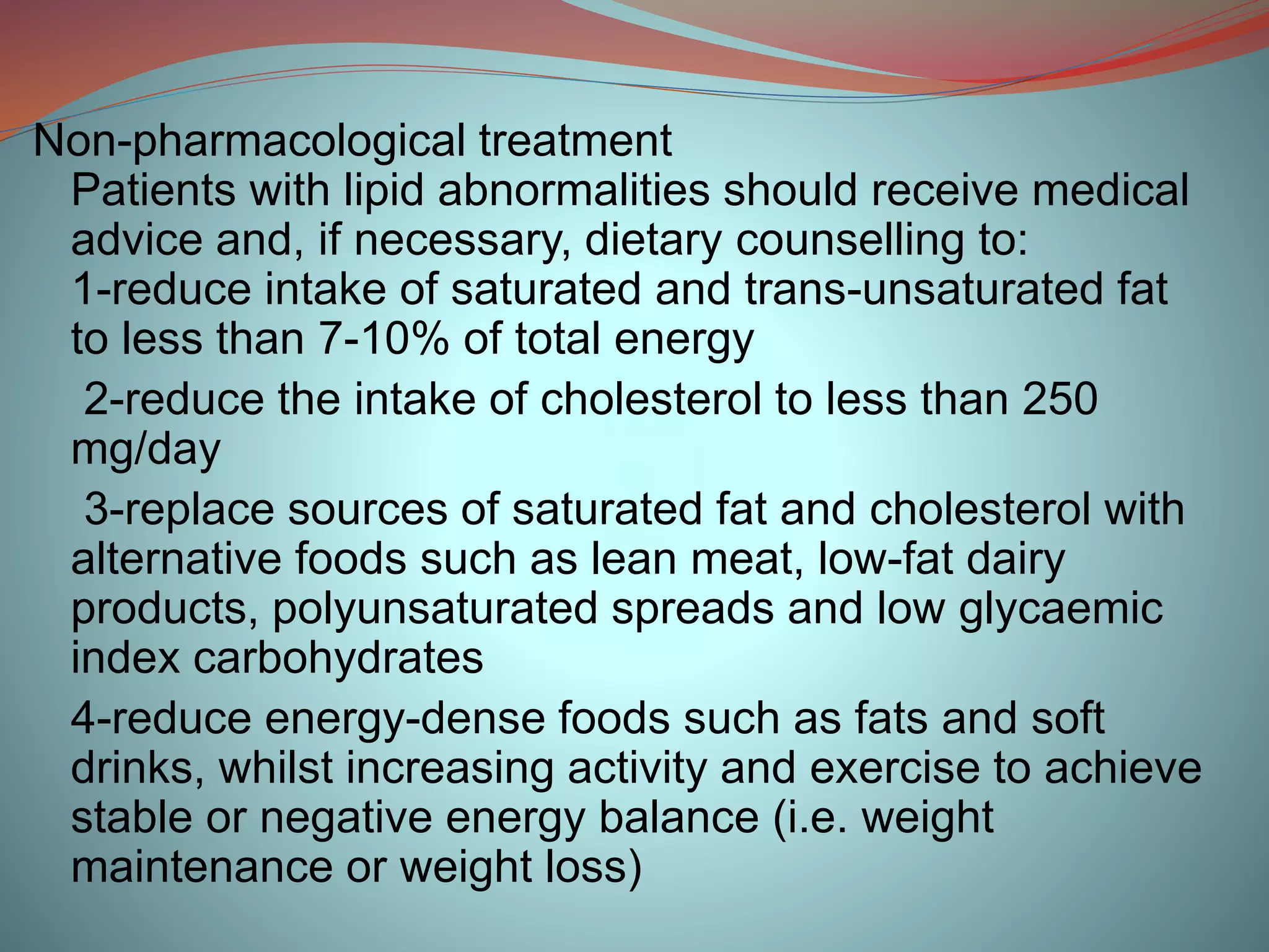 Non-pharmacological treatment
Patients with lipid abnormalities should receive medical
advice and, if necessary, dietary counselling to:
1-reduce intake of saturated and trans-unsaturated fat
to less than 7-10% of total energy
2-reduce the intake of cholesterol to less than 250
mg/day
3-replace sources of saturated fat and cholesterol with
alternative foods such as lean meat, low-fat dairy
products, polyunsaturated spreads and low glycaemic
index carbohydrates
4-reduce energy-dense foods such as fats and soft
drinks, whilst increasing activity and exercise to achieve
stable or negative energy balance (i.e. weight
maintenance or weight loss)
 