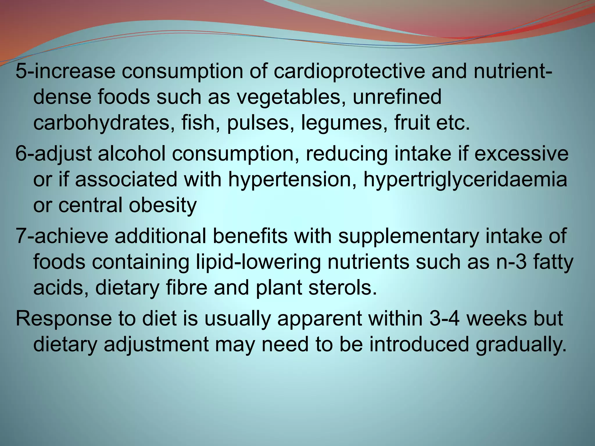5-increase consumption of cardioprotective and nutrient-
dense foods such as vegetables, unrefined
carbohydrates, fish, pulses, legumes, fruit etc.
6-adjust alcohol consumption, reducing intake if excessive
or if associated with hypertension, hypertriglyceridaemia
or central obesity
7-achieve additional benefits with supplementary intake of
foods containing lipid-lowering nutrients such as n-3 fatty
acids, dietary fibre and plant sterols.
Response to diet is usually apparent within 3-4 weeks but
dietary adjustment may need to be introduced gradually.
 