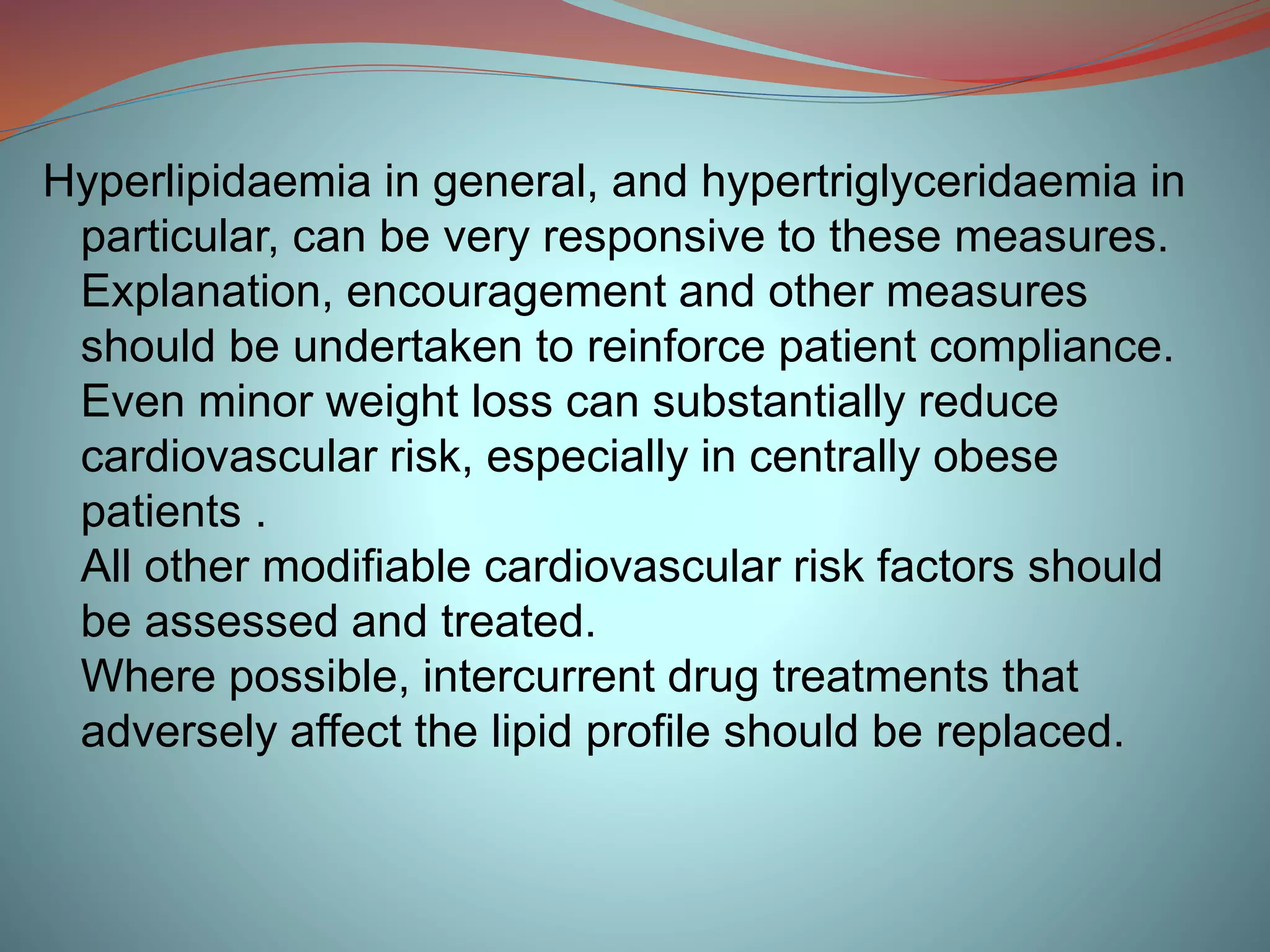 Hyperlipidaemia in general, and hypertriglyceridaemia in
particular, can be very responsive to these measures.
Explanation, encouragement and other measures
should be undertaken to reinforce patient compliance.
Even minor weight loss can substantially reduce
cardiovascular risk, especially in centrally obese
patients .
All other modifiable cardiovascular risk factors should
be assessed and treated.
Where possible, intercurrent drug treatments that
adversely affect the lipid profile should be replaced.
 