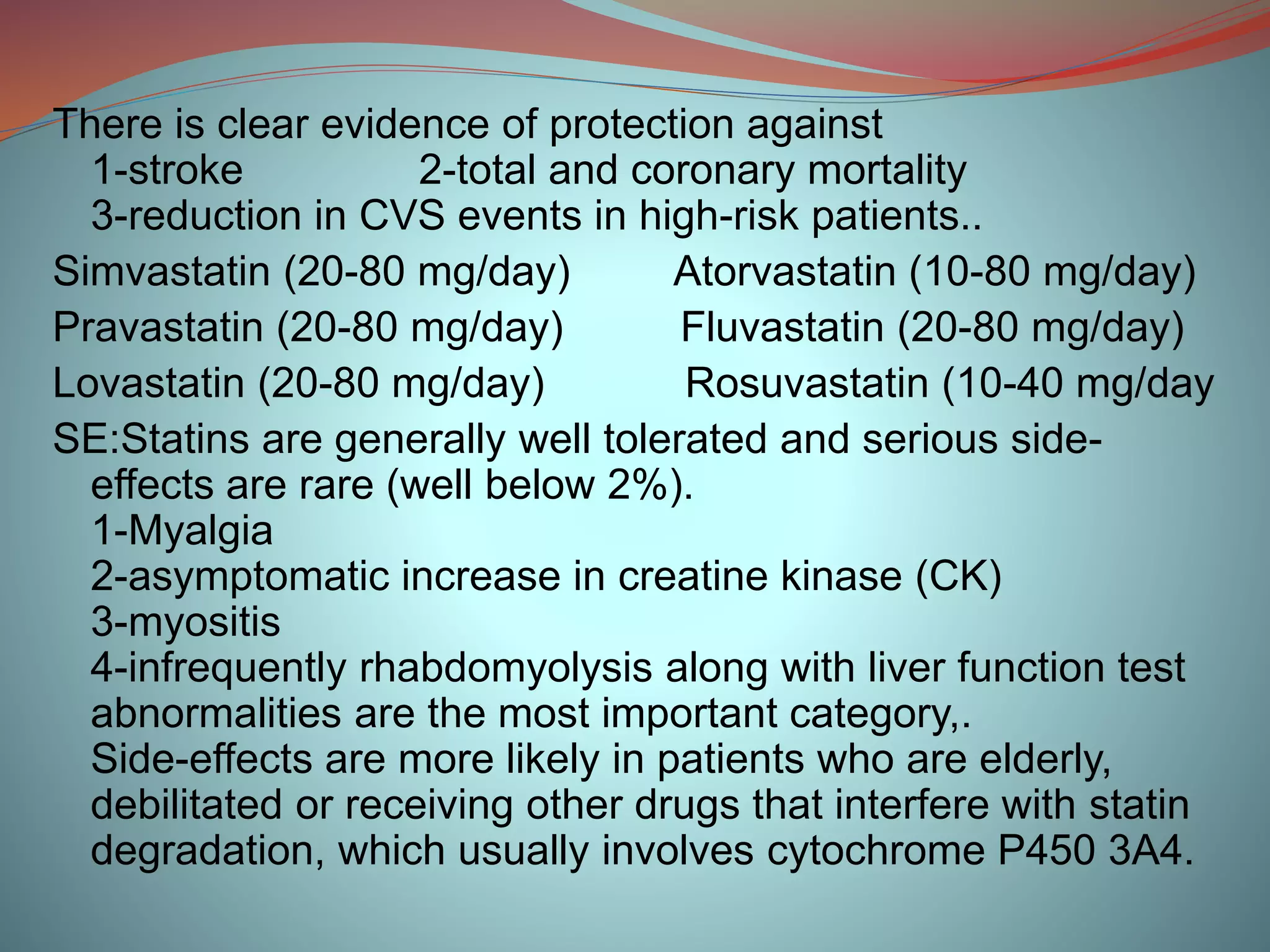 There is clear evidence of protection against
1-stroke 2-total and coronary mortality
3-reduction in CVS events in high-risk patients..
Simvastatin (20-80 mg/day) Atorvastatin (10-80 mg/day)
Pravastatin (20-80 mg/day) Fluvastatin (20-80 mg/day)
Lovastatin (20-80 mg/day) Rosuvastatin (10-40 mg/day
SE:Statins are generally well tolerated and serious side-
effects are rare (well below 2%).
1-Myalgia
2-asymptomatic increase in creatine kinase (CK)
3-myositis
4-infrequently rhabdomyolysis along with liver function test
abnormalities are the most important category,.
Side-effects are more likely in patients who are elderly,
debilitated or receiving other drugs that interfere with statin
degradation, which usually involves cytochrome P450 3A4.
 
