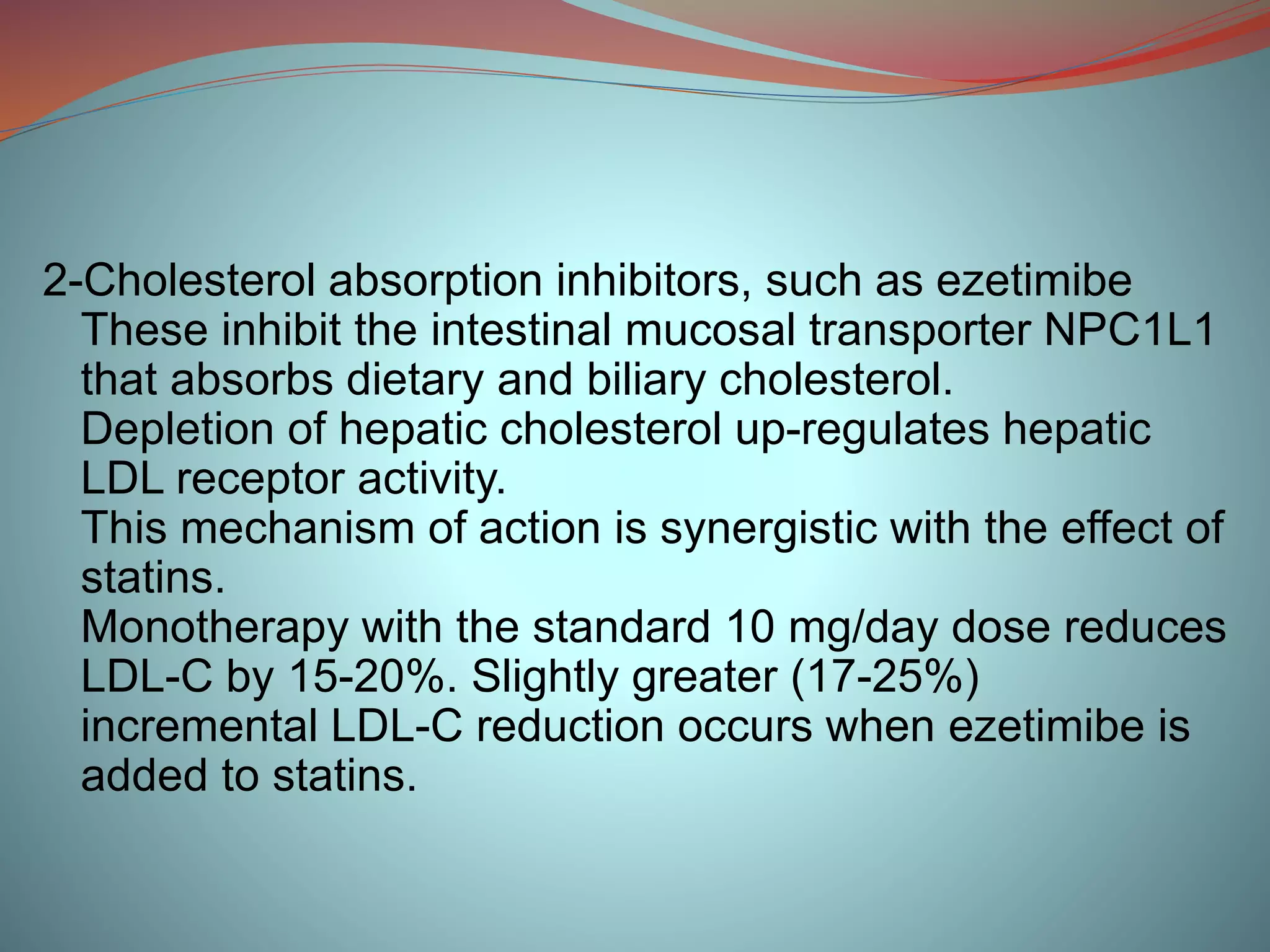 2-Cholesterol absorption inhibitors, such as ezetimibe
These inhibit the intestinal mucosal transporter NPC1L1
that absorbs dietary and biliary cholesterol.
Depletion of hepatic cholesterol up-regulates hepatic
LDL receptor activity.
This mechanism of action is synergistic with the effect of
statins.
Monotherapy with the standard 10 mg/day dose reduces
LDL-C by 15-20%. Slightly greater (17-25%)
incremental LDL-C reduction occurs when ezetimibe is
added to statins.
 