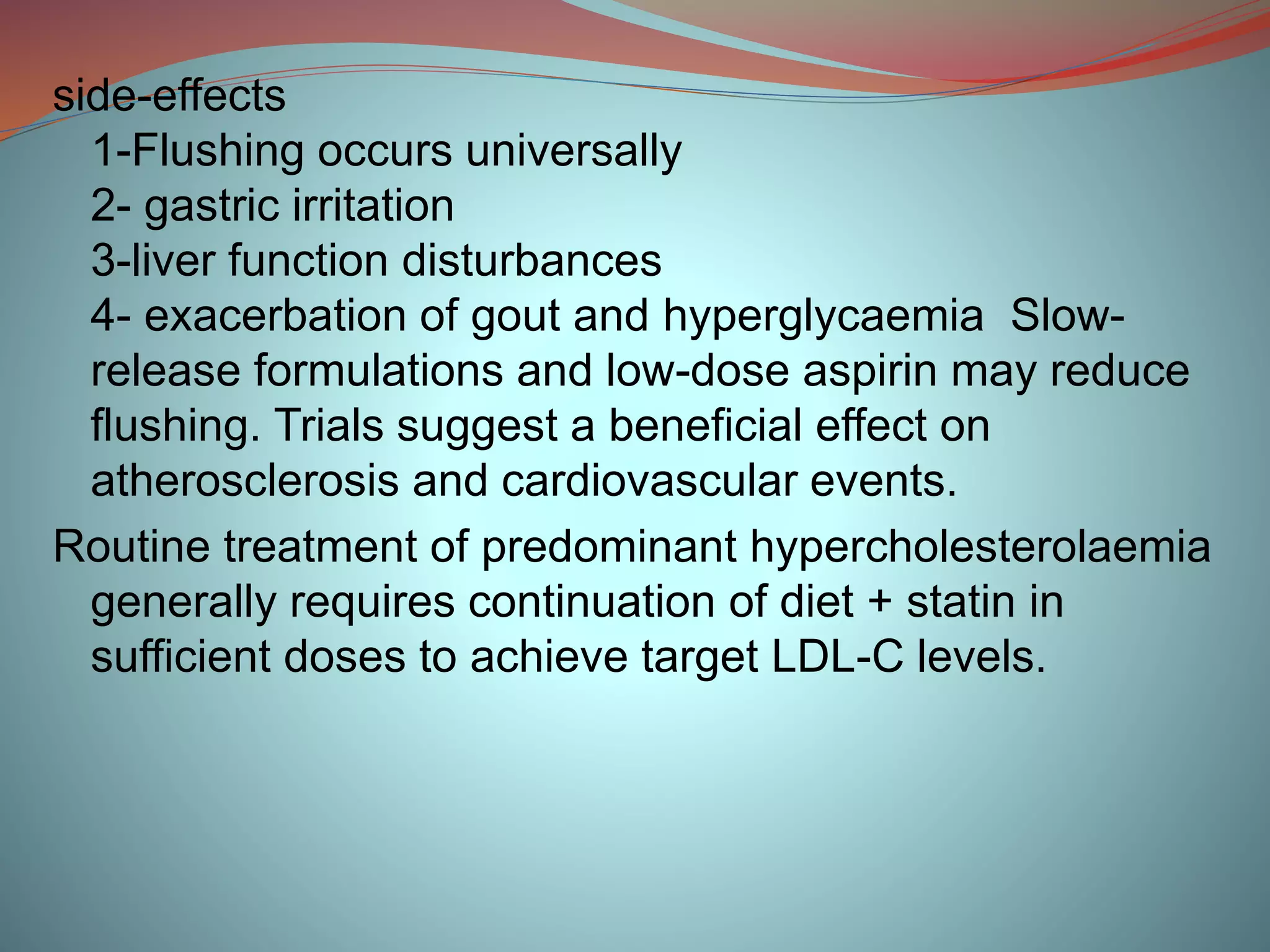 side-effects
1-Flushing occurs universally
2- gastric irritation
3-liver function disturbances
4- exacerbation of gout and hyperglycaemia Slow-
release formulations and low-dose aspirin may reduce
flushing. Trials suggest a beneficial effect on
atherosclerosis and cardiovascular events.
Routine treatment of predominant hypercholesterolaemia
generally requires continuation of diet + statin in
sufficient doses to achieve target LDL-C levels.
 