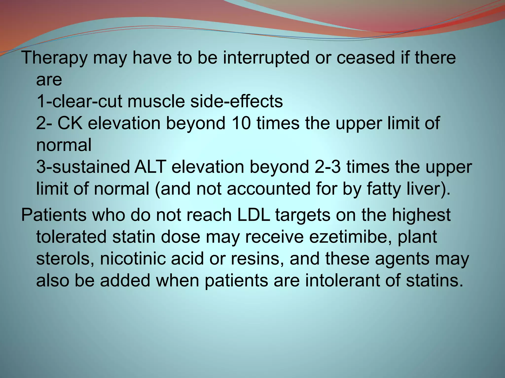 Therapy may have to be interrupted or ceased if there
are
1-clear-cut muscle side-effects
2- CK elevation beyond 10 times the upper limit of
normal
3-sustained ALT elevation beyond 2-3 times the upper
limit of normal (and not accounted for by fatty liver).
Patients who do not reach LDL targets on the highest
tolerated statin dose may receive ezetimibe, plant
sterols, nicotinic acid or resins, and these agents may
also be added when patients are intolerant of statins.
 