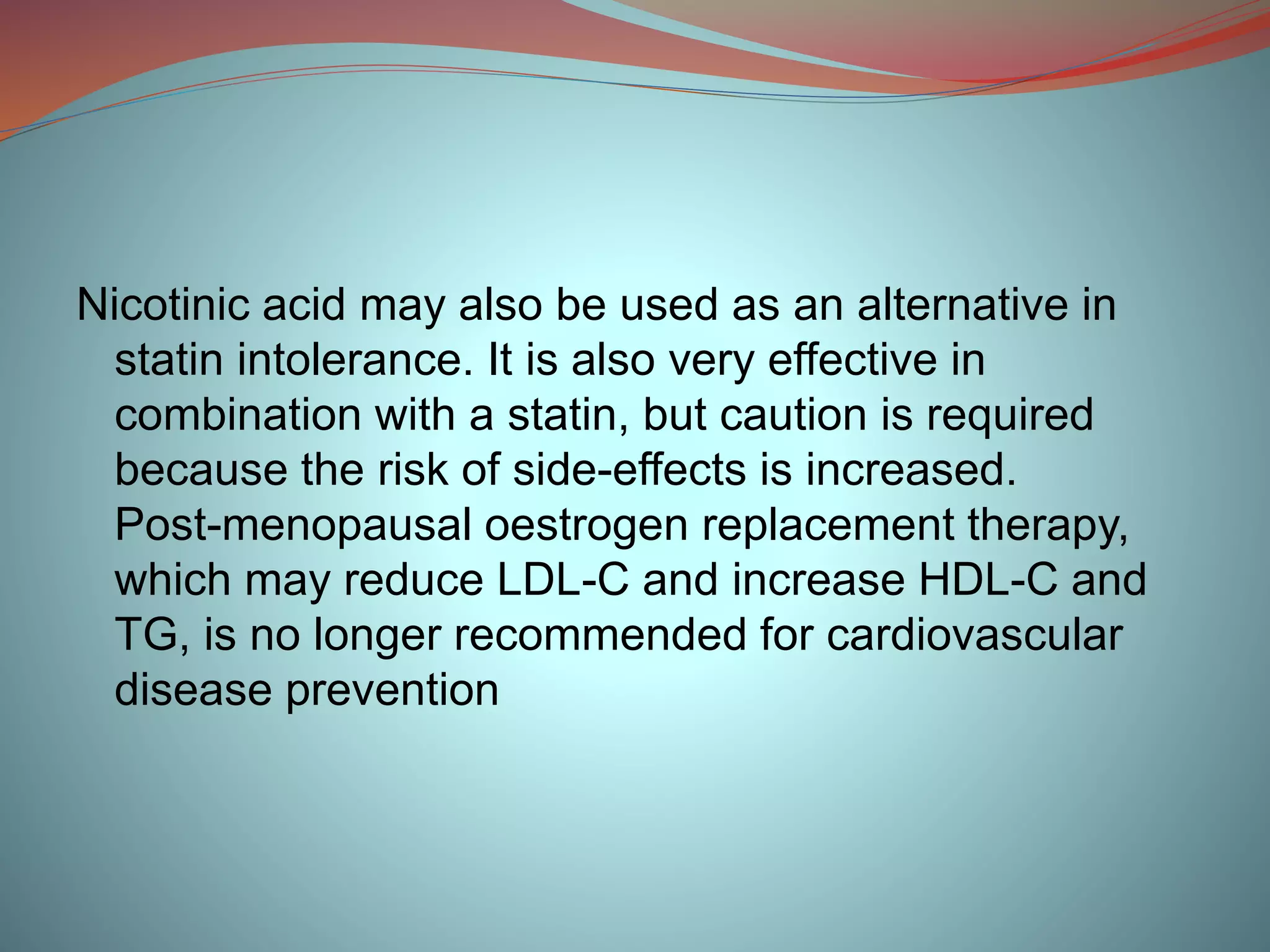 Nicotinic acid may also be used as an alternative in
statin intolerance. It is also very effective in
combination with a statin, but caution is required
because the risk of side-effects is increased.
Post-menopausal oestrogen replacement therapy,
which may reduce LDL-C and increase HDL-C and
TG, is no longer recommended for cardiovascular
disease prevention
 