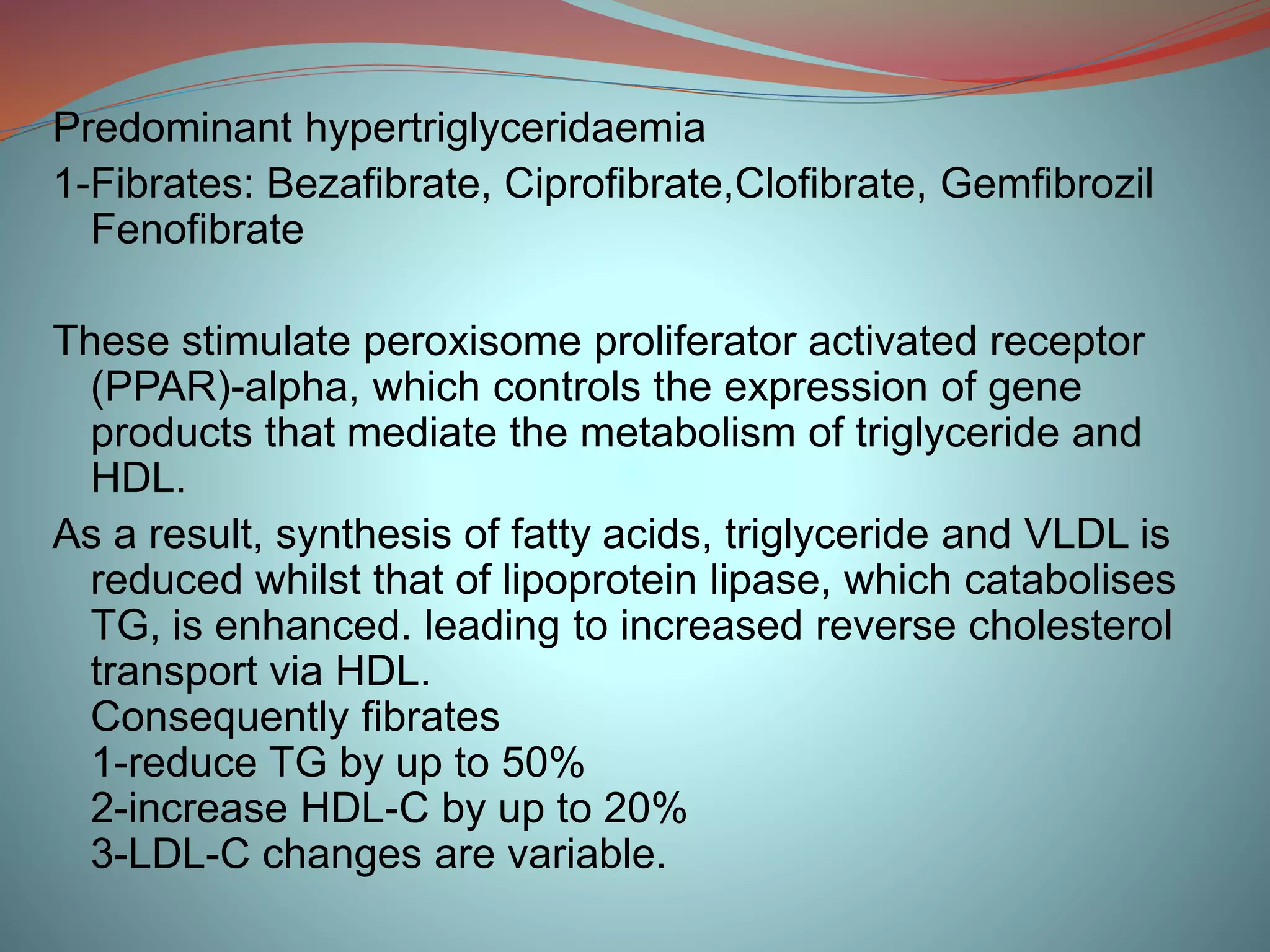 Predominant hypertriglyceridaemia
1-Fibrates: Bezafibrate, Ciprofibrate,Clofibrate, Gemfibrozil
Fenofibrate
These stimulate peroxisome proliferator activated receptor
(PPAR)-alpha, which controls the expression of gene
products that mediate the metabolism of triglyceride and
HDL.
As a result, synthesis of fatty acids, triglyceride and VLDL is
reduced whilst that of lipoprotein lipase, which catabolises
TG, is enhanced. leading to increased reverse cholesterol
transport via HDL.
Consequently fibrates
1-reduce TG by up to 50%
2-increase HDL-C by up to 20%
3-LDL-C changes are variable.
 