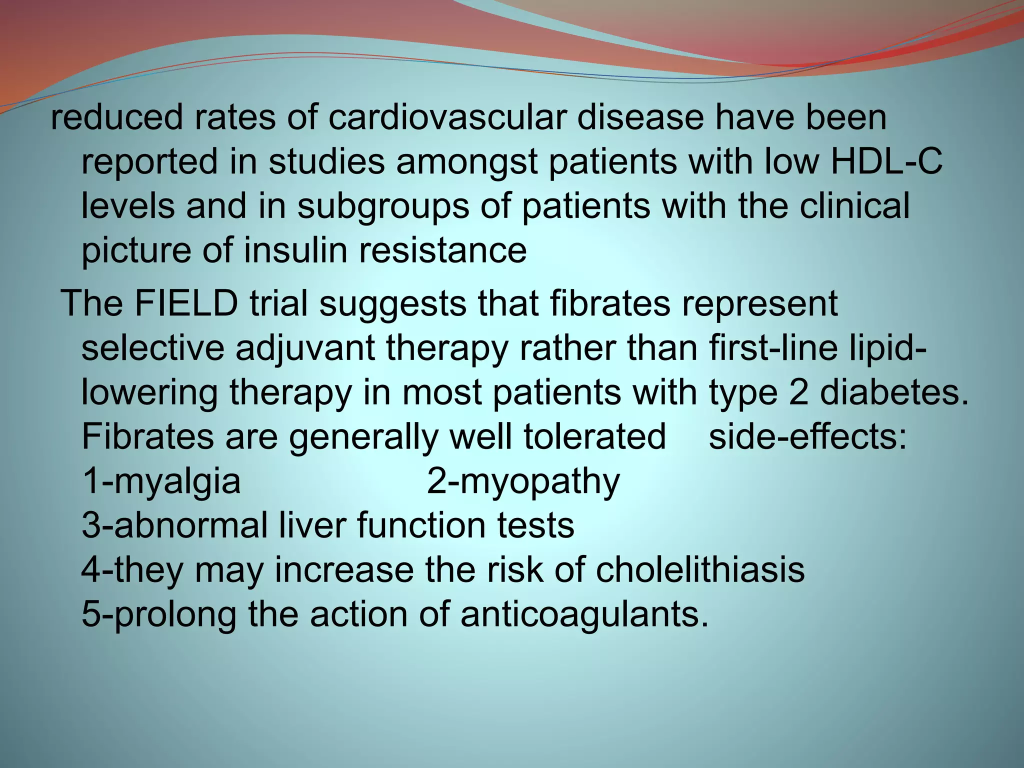 reduced rates of cardiovascular disease have been
reported in studies amongst patients with low HDL-C
levels and in subgroups of patients with the clinical
picture of insulin resistance
The FIELD trial suggests that fibrates represent
selective adjuvant therapy rather than first-line lipid-
lowering therapy in most patients with type 2 diabetes.
Fibrates are generally well tolerated side-effects:
1-myalgia 2-myopathy
3-abnormal liver function tests
4-they may increase the risk of cholelithiasis
5-prolong the action of anticoagulants.
 