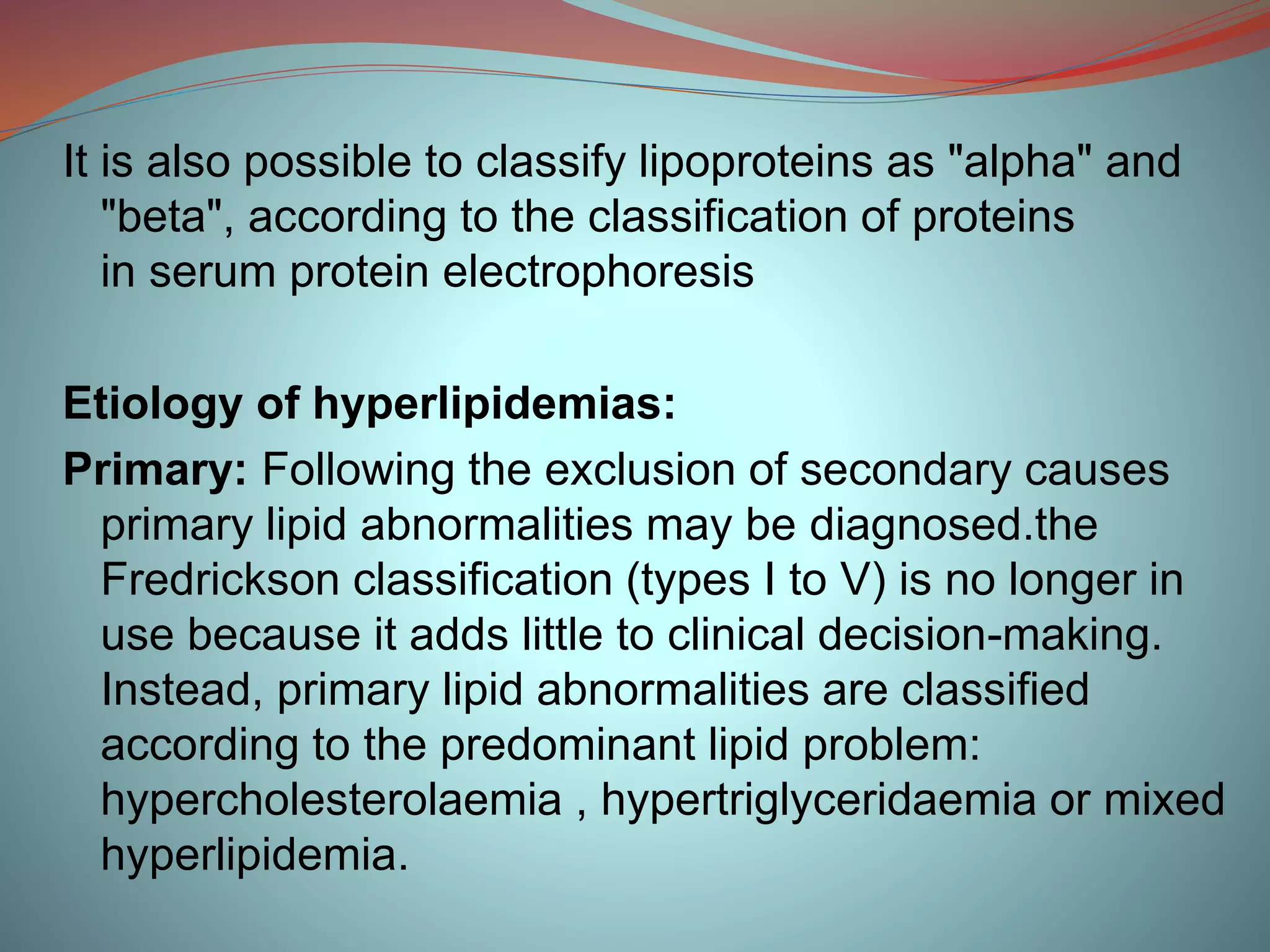 It is also possible to classify lipoproteins as "alpha" and
"beta", according to the classification of proteins
in serum protein electrophoresis
Etiology of hyperlipidemias:
Primary: Following the exclusion of secondary causes
primary lipid abnormalities may be diagnosed.the
Fredrickson classification (types I to V) is no longer in
use because it adds little to clinical decision-making.
Instead, primary lipid abnormalities are classified
according to the predominant lipid problem:
hypercholesterolaemia , hypertriglyceridaemia or mixed
hyperlipidemia.
 